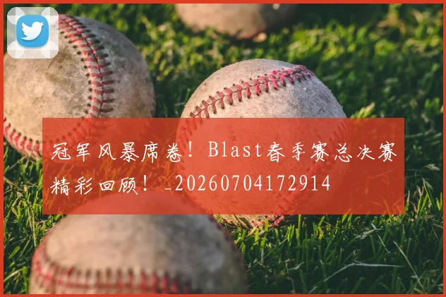 冠军风暴席卷！Blast春季赛总决赛精彩回顾！_20260704172914