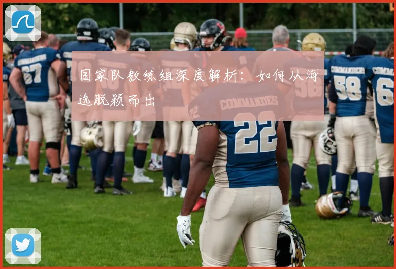 国家队教练组深度解析:如何从海选脱颖而出