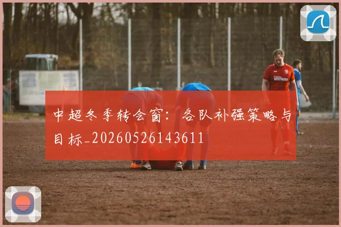 中超冬季转会窗:各队补强策略与目标_20260526143611