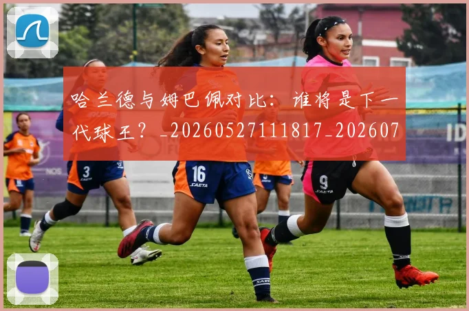 哈兰德与姆巴佩对比:谁将是下一代球王?_20260527111817_20260707012712