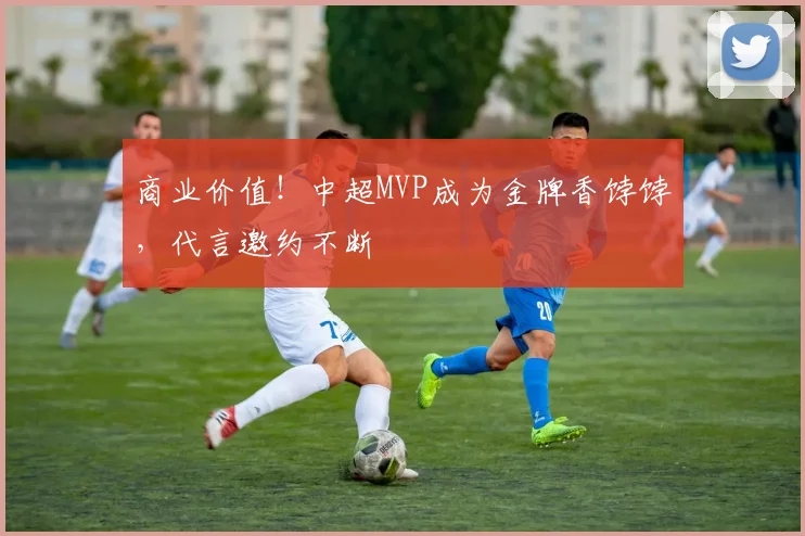 商业价值!中超MVP成为金牌香饽饽,代言邀约不断