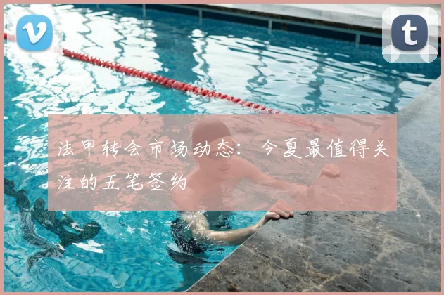 法甲转会市场动态:今夏最值得关注的五笔签约