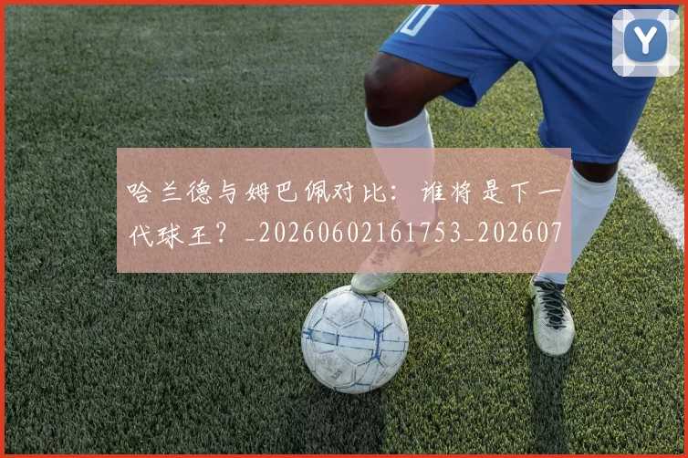 哈兰德与姆巴佩对比:谁将是下一代球王?_20260602161753_20260707012714