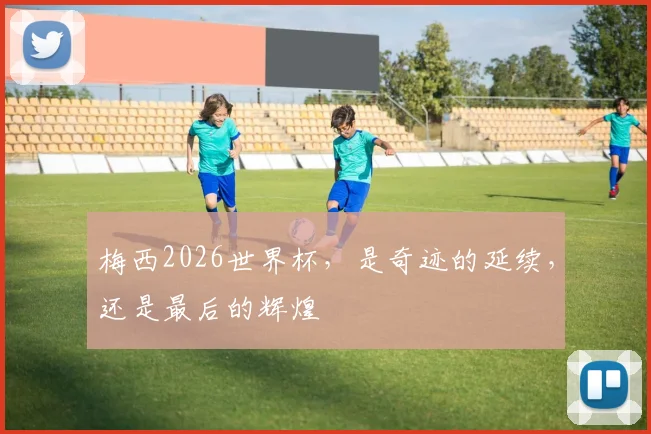 梅西2026世界杯,是奇迹的延续,还是最后的辉煌