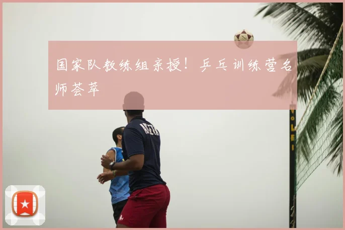 国家队教练组亲授!乒乓训练营名师荟萃