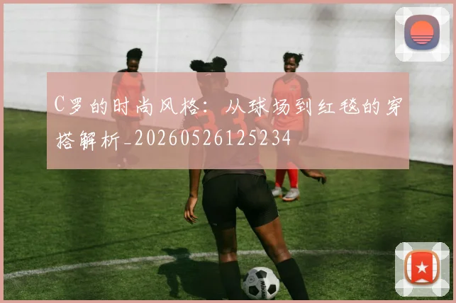 C罗的时尚风格:从球场到红毯的穿搭解析_20260526125234