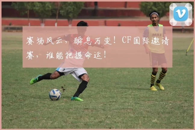 赛场风云,瞬息万变!CF国际邀请赛,谁能把握命运!