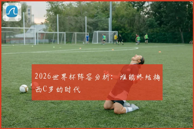 2026世界杯阵容分析：谁能终结梅西C罗的时代