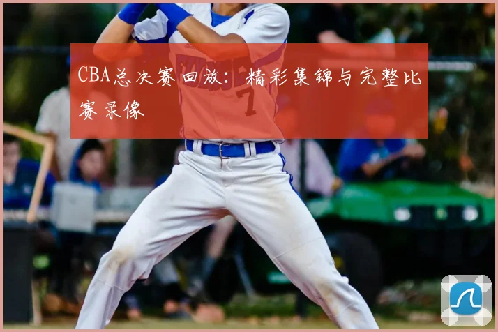 CBA总决赛回放:精彩集锦与完整比赛录像