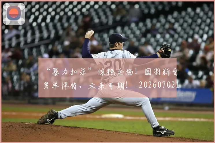 “暴力扣杀”惊艳全场！国羽新晋男单悍将，未来可期！_20260702172749