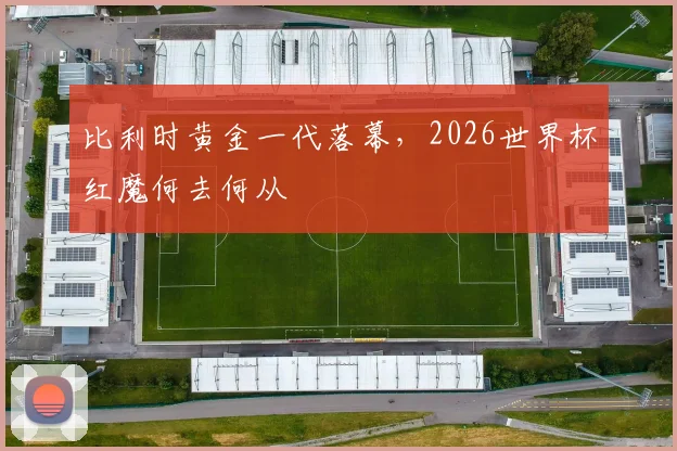 比利时黄金一代落幕,2026世界杯红魔何去何从