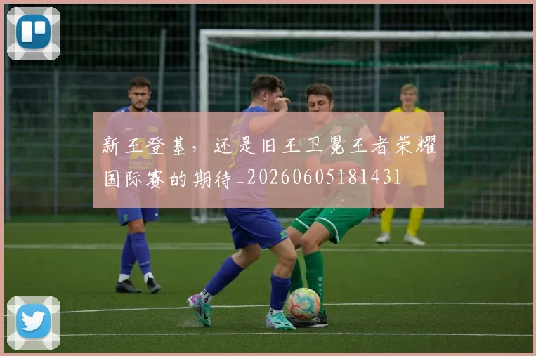 新王登基,还是旧王卫冕王者荣耀国际赛的期待_20260605181431