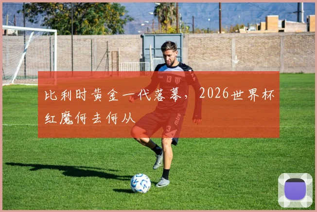 比利时黄金一代落幕,2026世界杯红魔何去何从