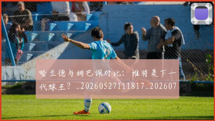 哈兰德与姆巴佩对比:谁将是下一代球王?_20260527111817_20260707012712