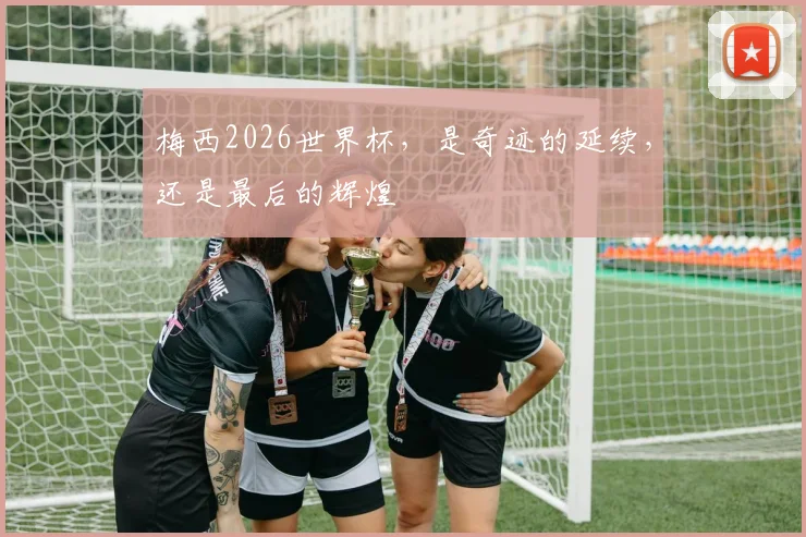 梅西2026世界杯,是奇迹的延续,还是最后的辉煌