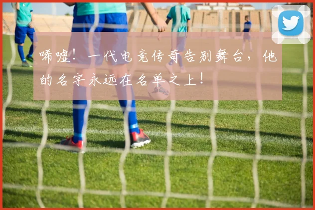 唏嘘!一代电竞传奇告别舞台,他的名字永远在名单之上!