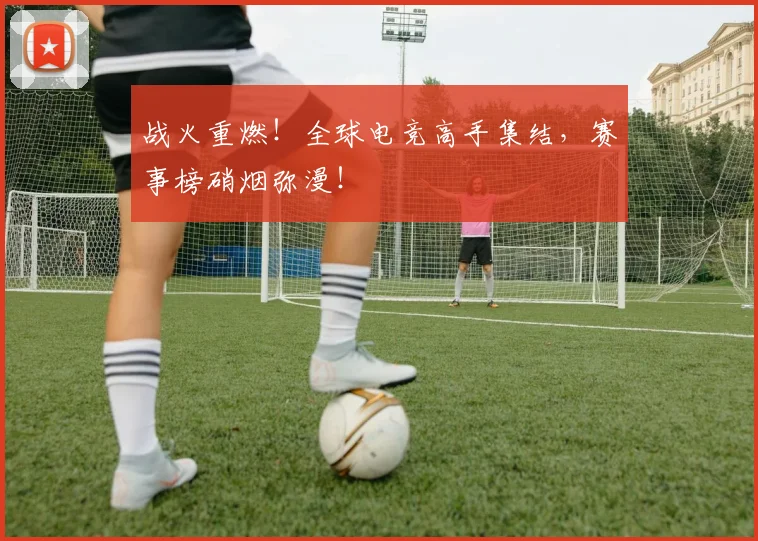 战火重燃!全球电竞高手集结,赛事榜硝烟弥漫!