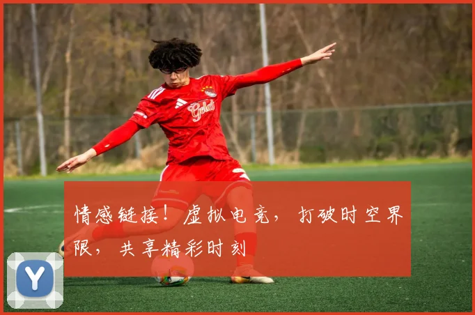 情感链接!虚拟电竞,打破时空界限,共享精彩时刻