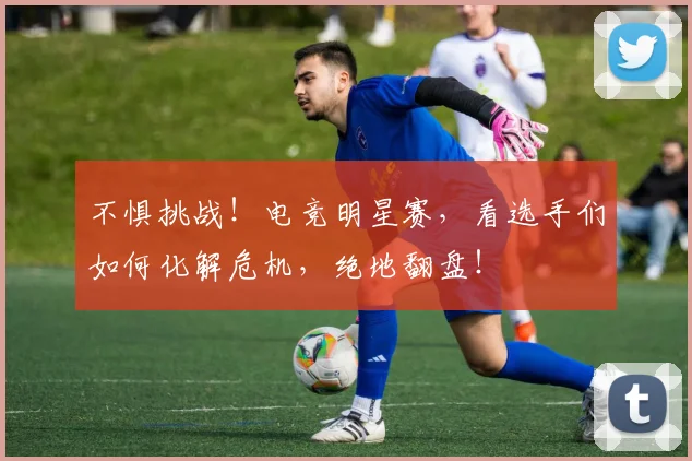 不惧挑战!电竞明星赛,看选手们如何化解危机,绝地翻盘!