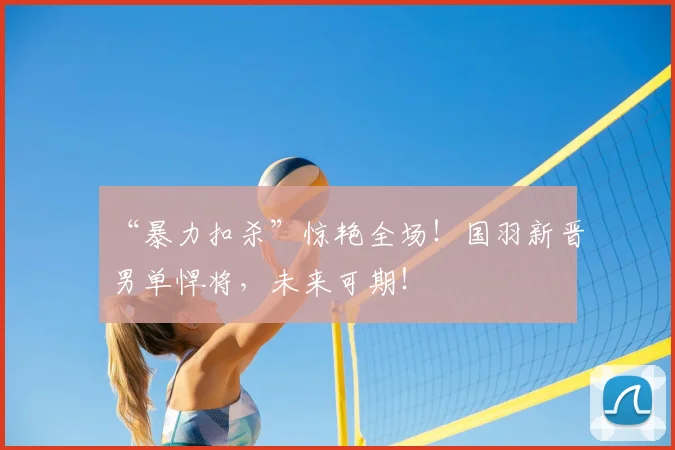 “暴力扣杀”惊艳全场!国羽新晋男单悍将,未来可期!