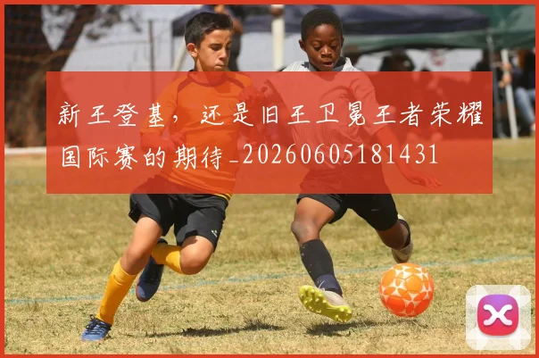 新王登基,还是旧王卫冕王者荣耀国际赛的期待_20260605181431