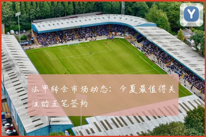 法甲转会市场动态:今夏最值得关注的五笔签约