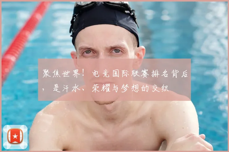 聚焦世界!电竞国际联赛排名背后,是汗水、荣耀与梦想的交织